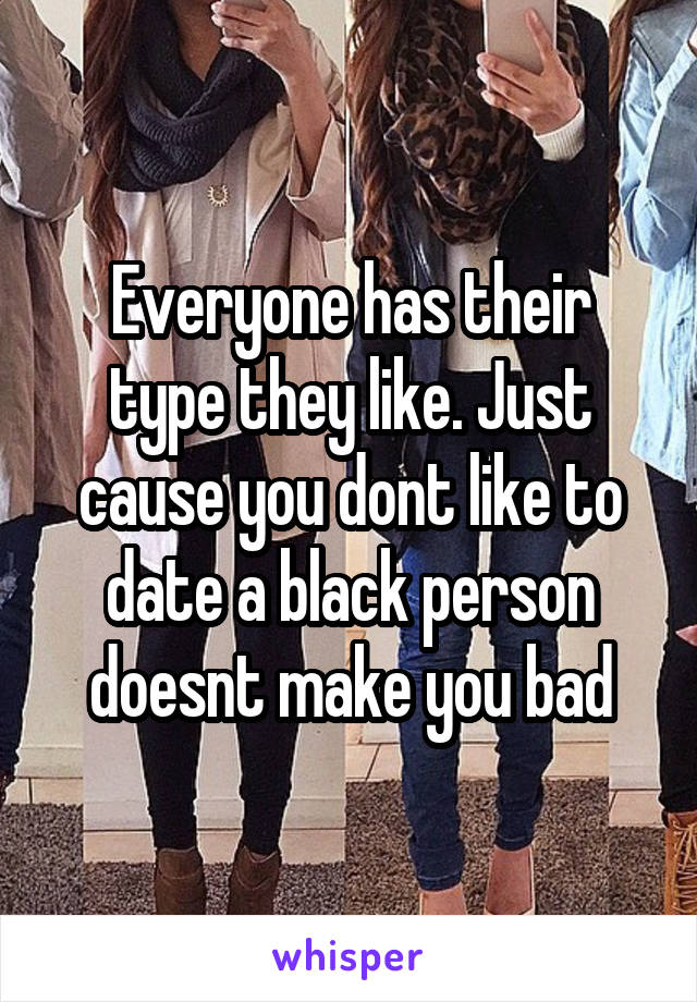 Everyone has their type they like. Just cause you dont like to date a black person doesnt make you bad