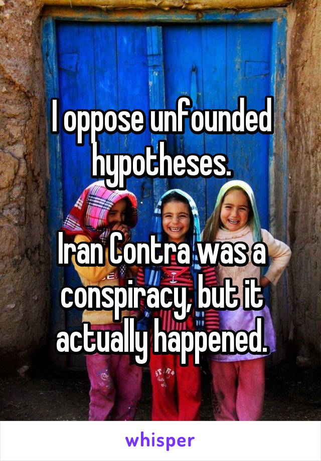 I oppose unfounded hypotheses.

Iran Contra was a conspiracy, but it actually happened.