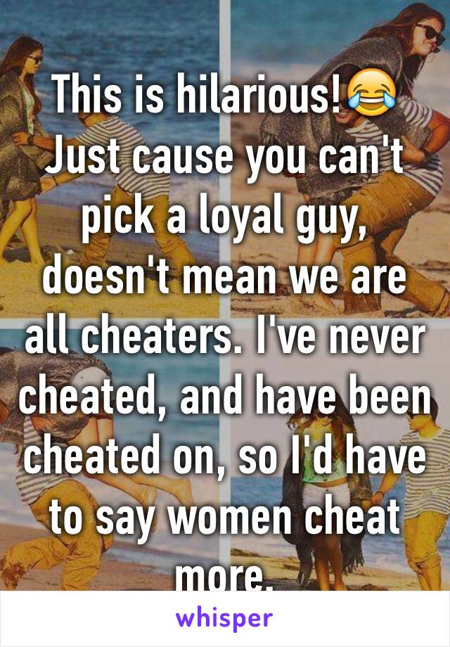 This is hilarious!😂
Just cause you can't pick a loyal guy, doesn't mean we are all cheaters. I've never cheated, and have been cheated on, so I'd have to say women cheat more. 