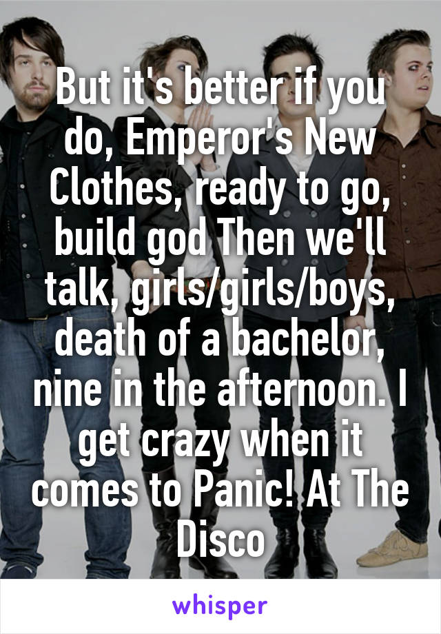 But it's better if you do, Emperor's New Clothes, ready to go, build god Then we'll talk, girls/girls/boys, death of a bachelor, nine in the afternoon. I get crazy when it comes to Panic! At The Disco