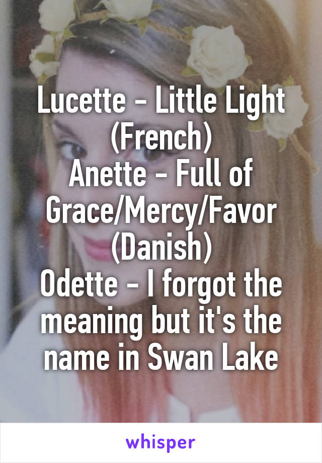 Lucette - Little Light (French)
Anette - Full of Grace/Mercy/Favor (Danish)
Odette - I forgot the meaning but it's the name in Swan Lake