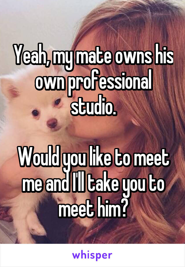 Yeah, my mate owns his own professional studio.

Would you like to meet me and I'll take you to meet him?