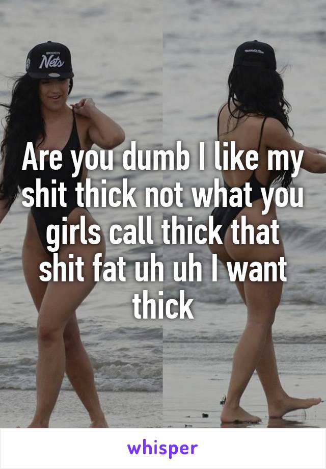 Are you dumb I like my shit thick not what you girls call thick that shit fat uh uh I want thick