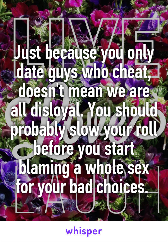 Just because you only date guys who cheat, doesn't mean we are all disloyal. You should probably slow your roll before you start blaming a whole sex for your bad choices. 