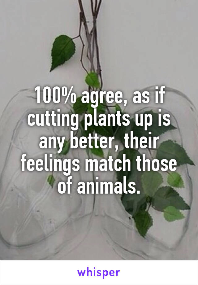 100% agree, as if cutting plants up is any better, their feelings match those of animals.