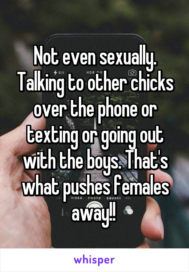 Not even sexually. Talking to other chicks over the phone or texting or going out with the boys. That's what pushes females away!! 