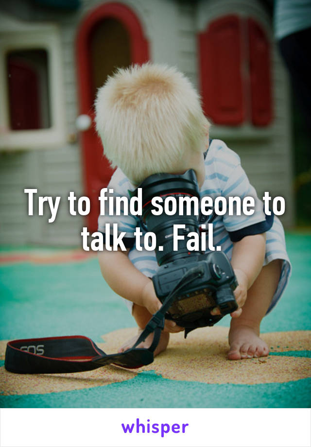 Try to find someone to talk to. Fail. 