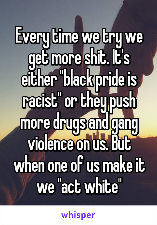 Every time we try we get more shit. It's either "black pride is racist" or they push more drugs and gang violence on us. But when one of us make it we "act white"