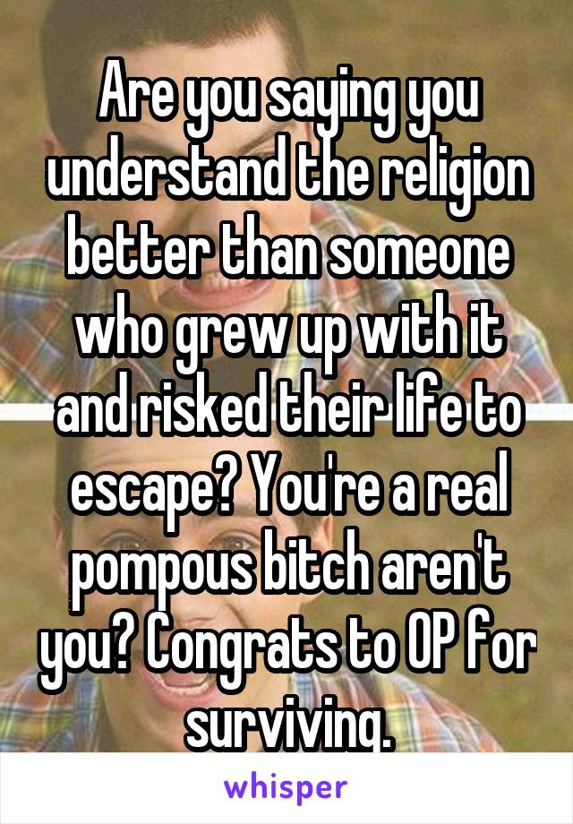 Are you saying you understand the religion better than someone who grew up with it and risked their life to escape? You're a real pompous bitch aren't you? Congrats to OP for surviving.