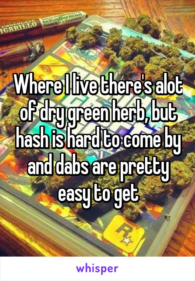 Where I live there's alot of dry green herb, but hash is hard to come by and dabs are pretty easy to get