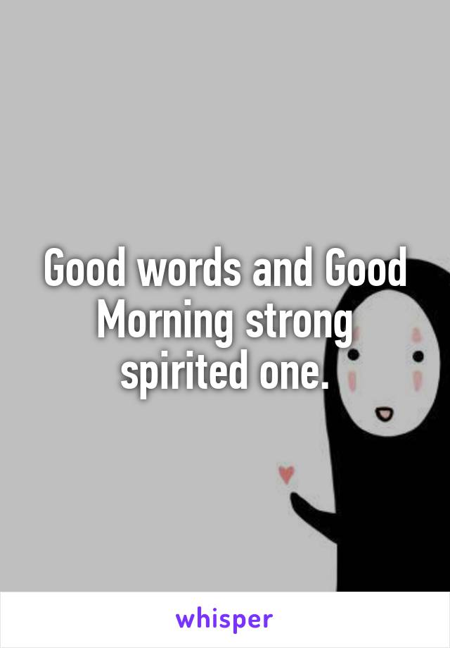 Good words and Good Morning strong spirited one.