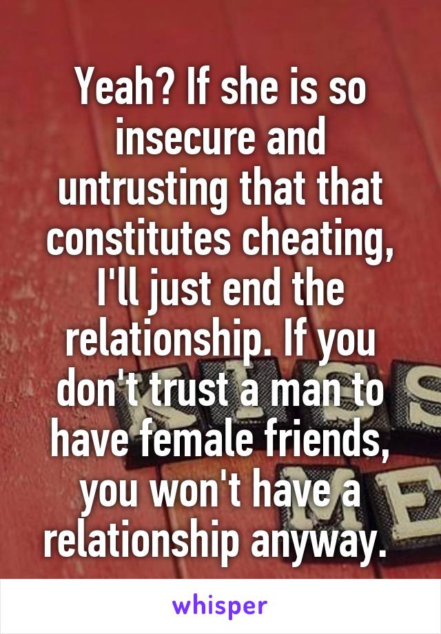 Yeah? If she is so insecure and untrusting that that constitutes cheating, I'll just end the relationship. If you don't trust a man to have female friends, you won't have a relationship anyway. 