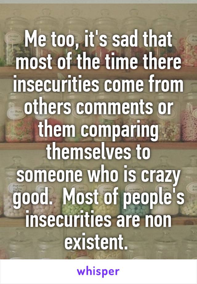 Me too, it's sad that most of the time there insecurities come from others comments or them comparing themselves to someone who is crazy good.  Most of people's insecurities are non existent. 