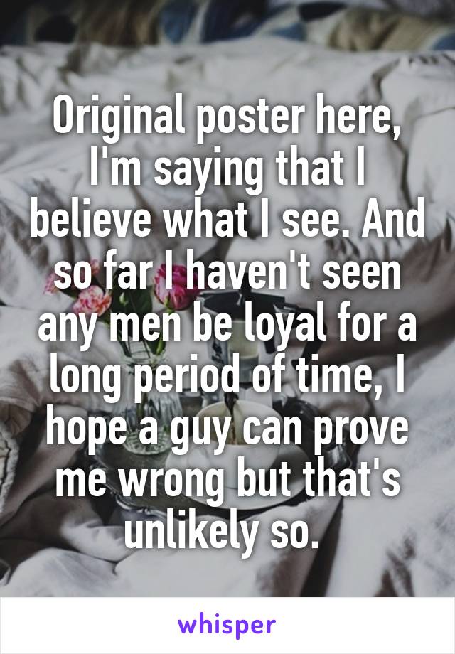 Original poster here, I'm saying that I believe what I see. And so far I haven't seen any men be loyal for a long period of time, I hope a guy can prove me wrong but that's unlikely so. 