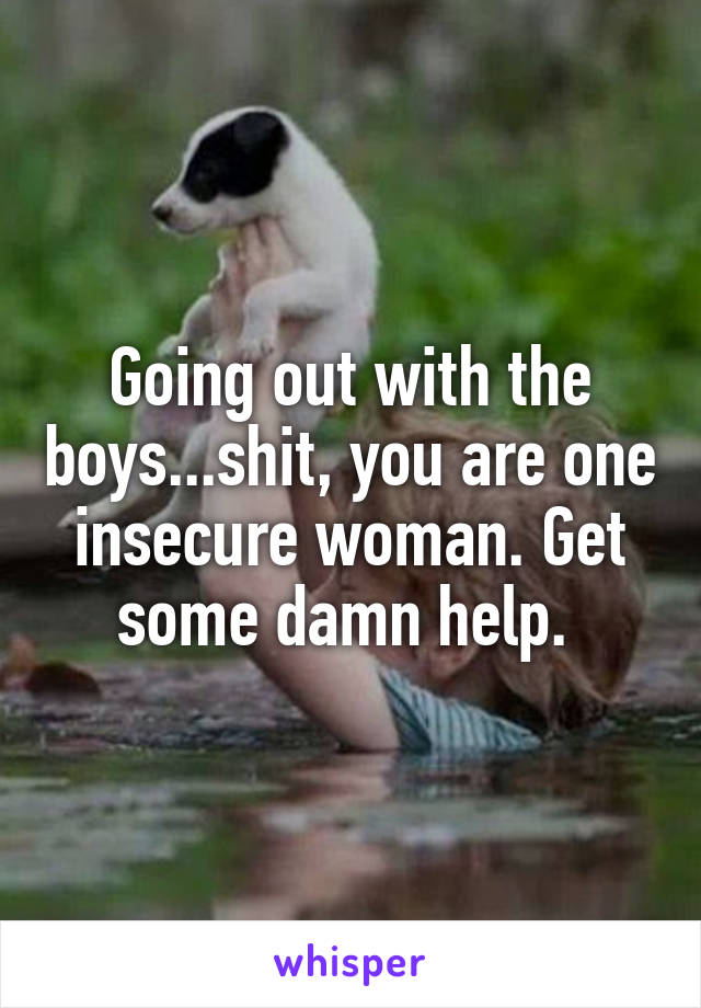 Going out with the boys...shit, you are one insecure woman. Get some damn help. 