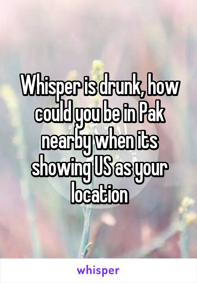 Whisper is drunk, how could you be in Pak nearby when its showing US as your location