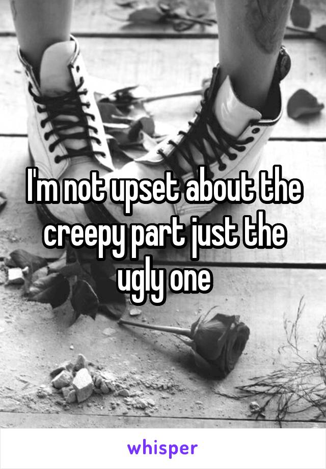 I'm not upset about the creepy part just the ugly one