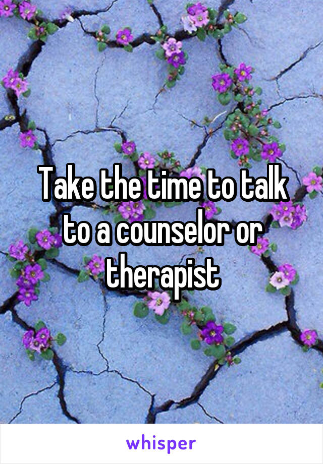 Take the time to talk to a counselor or therapist