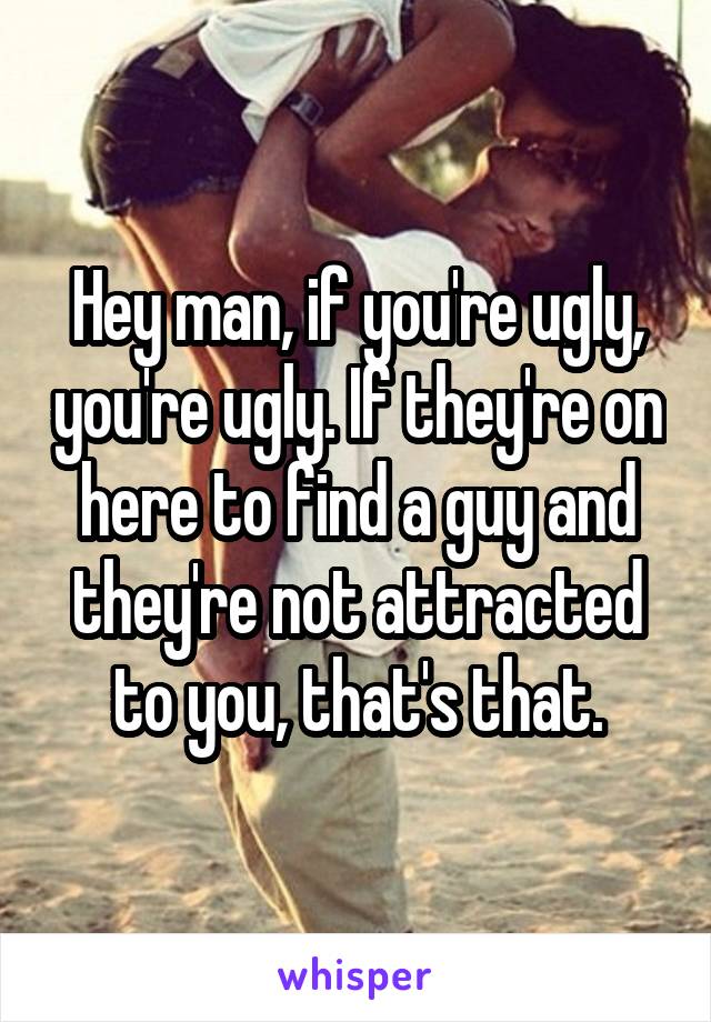 Hey man, if you're ugly, you're ugly. If they're on here to find a guy and they're not attracted to you, that's that.