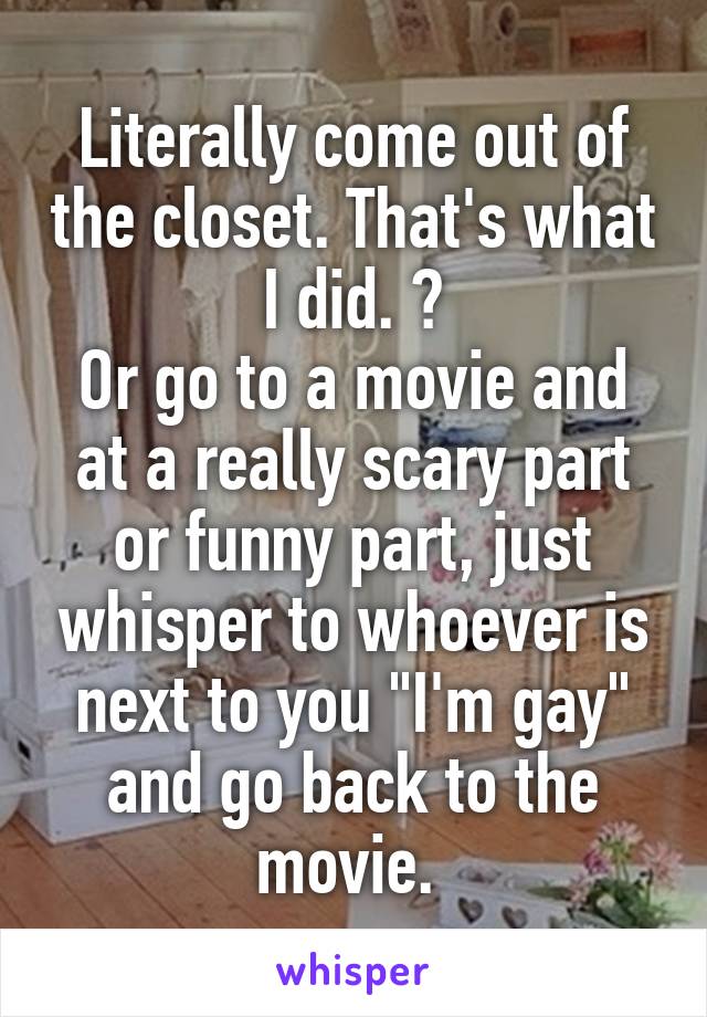 Literally come out of the closet. That's what I did. 😂
Or go to a movie and at a really scary part or funny part, just whisper to whoever is next to you "I'm gay" and go back to the movie. 