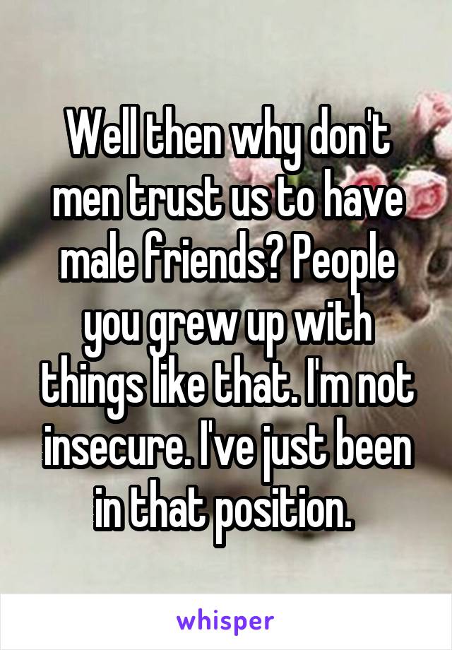 Well then why don't men trust us to have male friends? People you grew up with things like that. I'm not insecure. I've just been in that position. 
