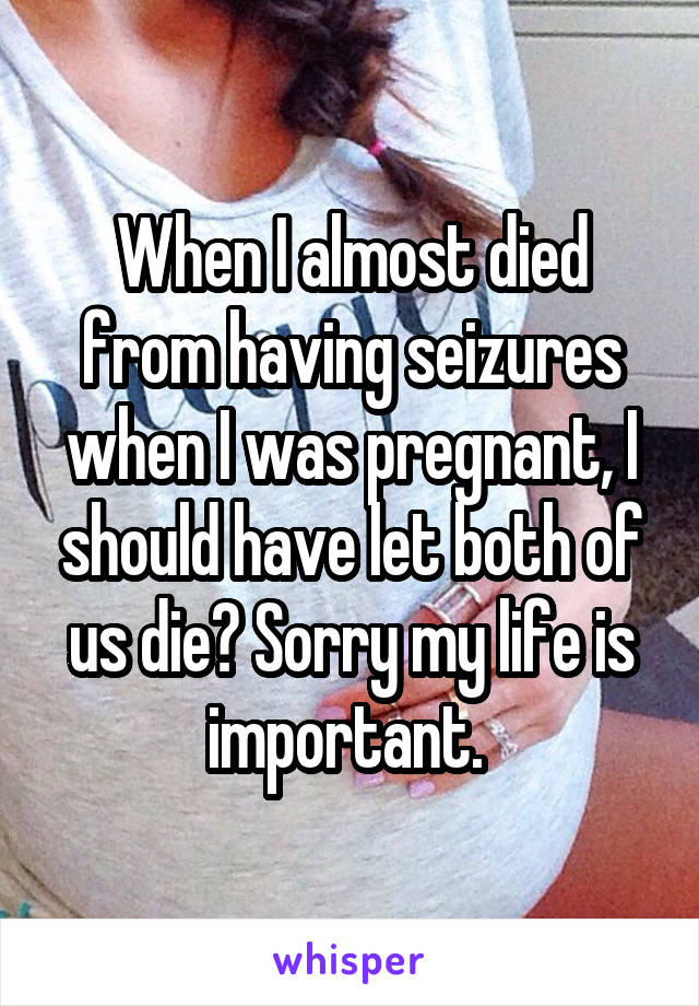 When I almost died from having seizures when I was pregnant, I should have let both of us die? Sorry my life is important. 