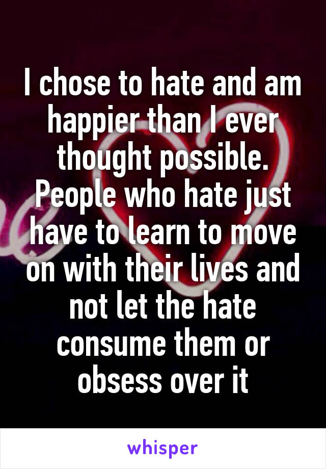 I chose to hate and am happier than I ever thought possible.
People who hate just have to learn to move on with their lives and not let the hate consume them or obsess over it