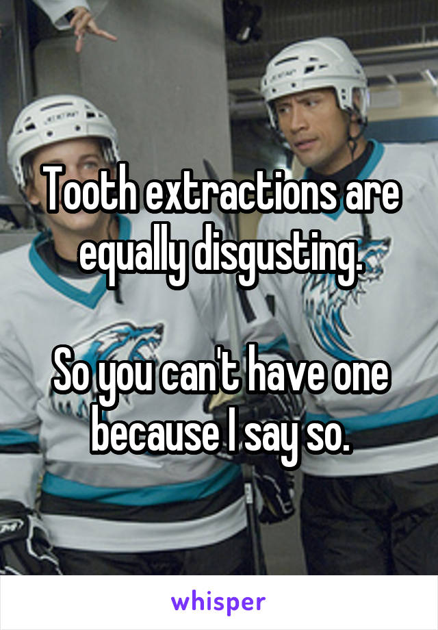 Tooth extractions are equally disgusting.

So you can't have one because I say so.