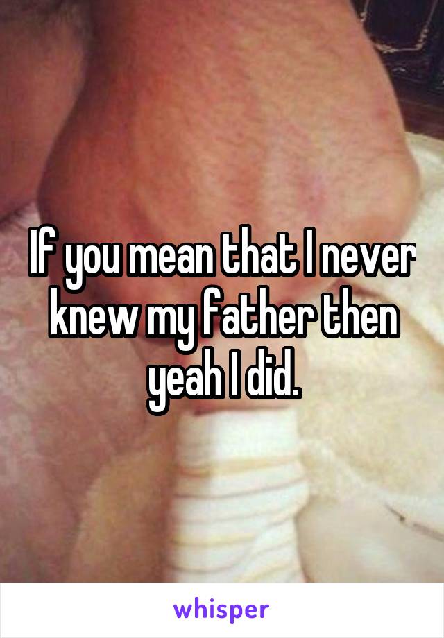 If you mean that I never knew my father then yeah I did.