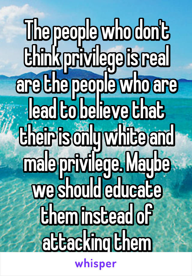 The people who don't think privilege is real are the people who are lead to believe that their is only white and male privilege. Maybe we should educate them instead of attacking them