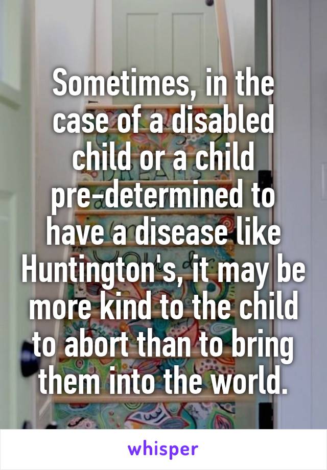 Sometimes, in the case of a disabled child or a child pre-determined to have a disease like Huntington's, it may be more kind to the child to abort than to bring them into the world.
