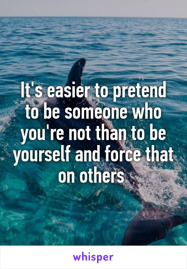 It's easier to pretend to be someone who you're not than to be yourself and force that on others 