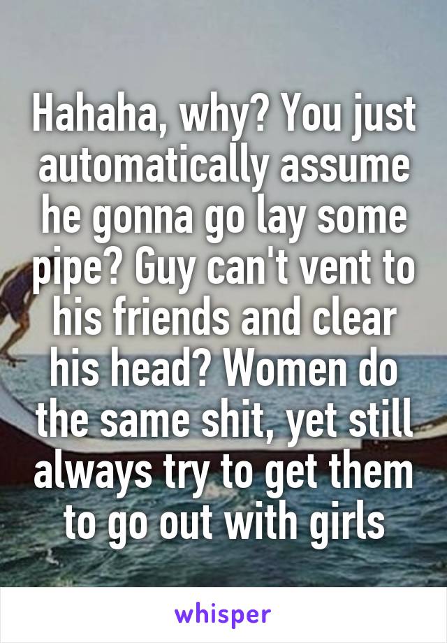 Hahaha, why? You just automatically assume he gonna go lay some pipe? Guy can't vent to his friends and clear his head? Women do the same shit, yet still always try to get them to go out with girls