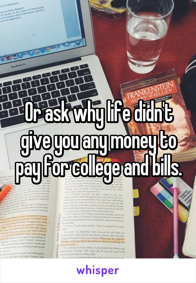 Or ask why life didn't give you any money to pay for college and bills.