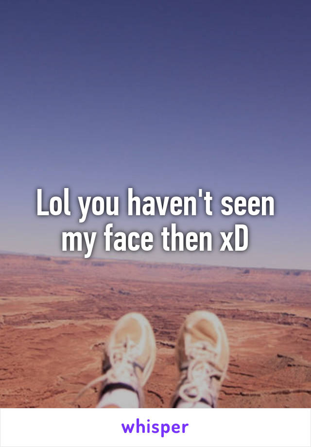 Lol you haven't seen my face then xD