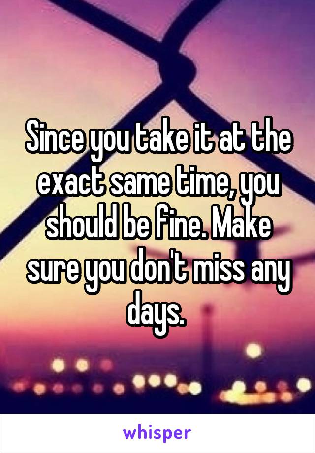 Since you take it at the exact same time, you should be fine. Make sure you don't miss any days. 