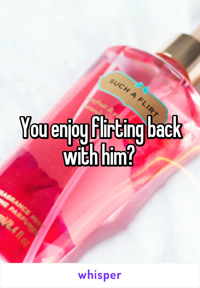 You enjoy flirting back with him? 