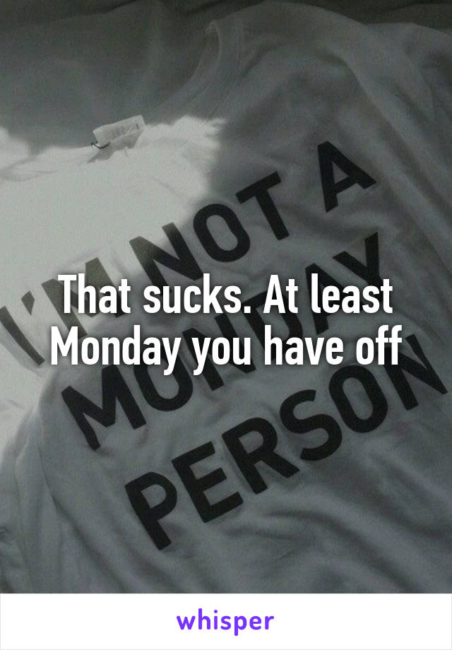 That sucks. At least Monday you have off