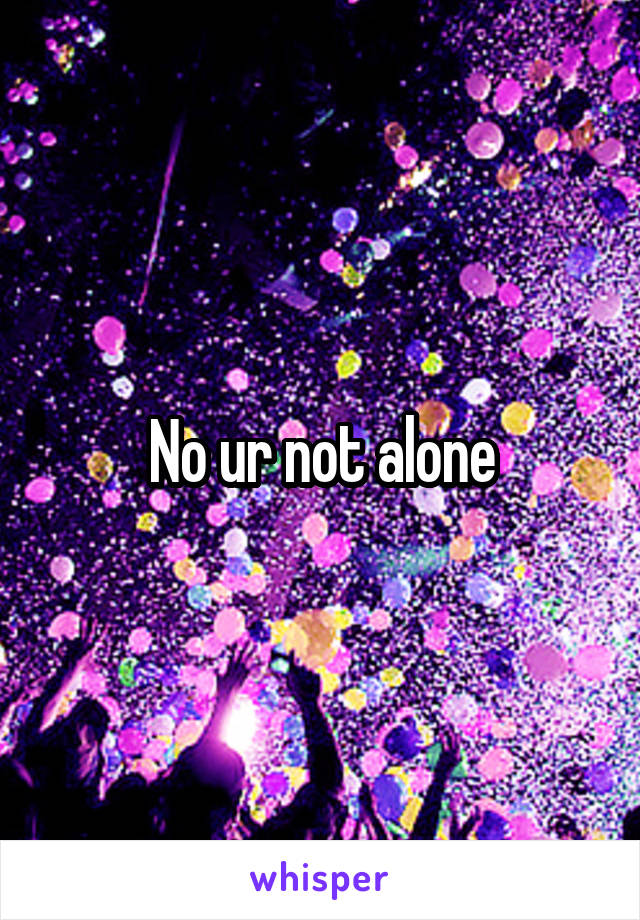 No ur not alone