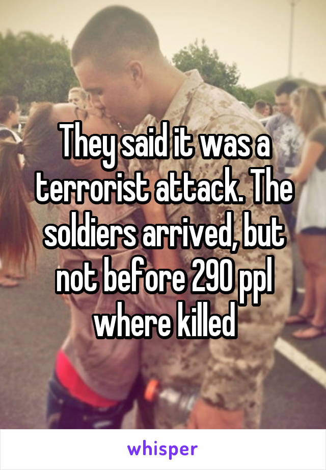 They said it was a terrorist attack. The soldiers arrived, but not before 290 ppl where killed
