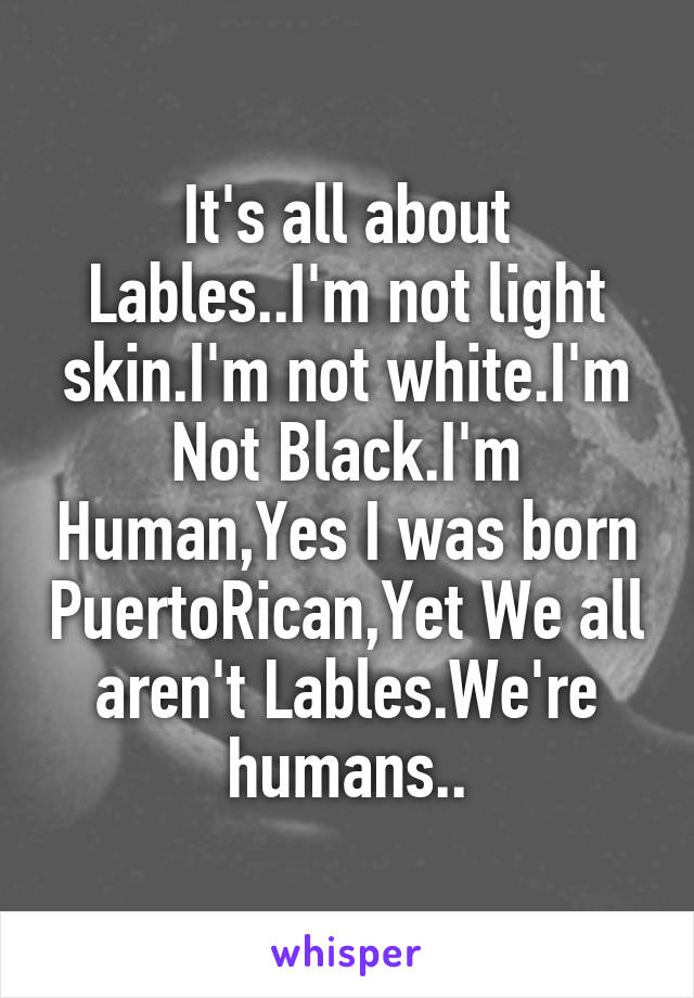 It's all about Lables..I'm not light skin.I'm not white.I'm Not Black.I'm Human,Yes I was born PuertoRican,Yet We all aren't Lables.We're humans..