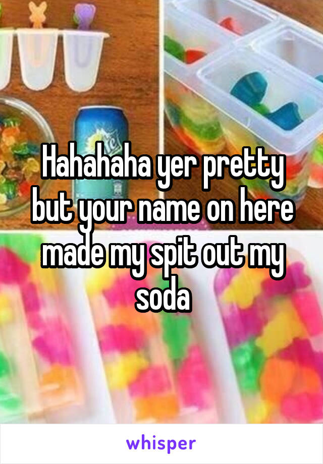Hahahaha yer pretty but your name on here made my spit out my soda