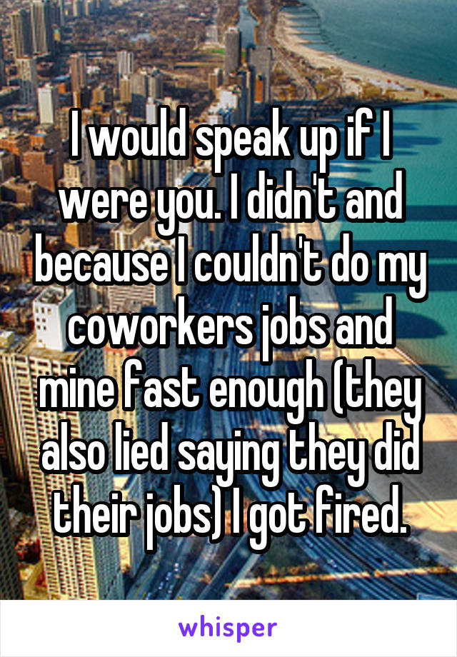 I would speak up if I were you. I didn't and because I couldn't do my coworkers jobs and mine fast enough (they also lied saying they did their jobs) I got fired.