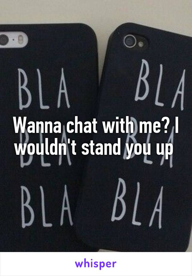 Wanna chat with me? I wouldn't stand you up 