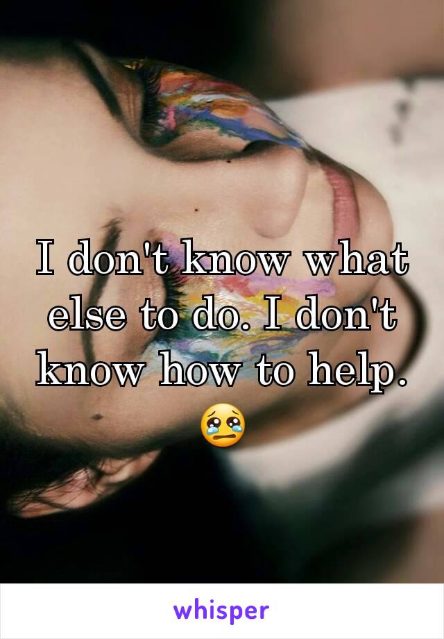 I don't know what else to do. I don't know how to help. 😢