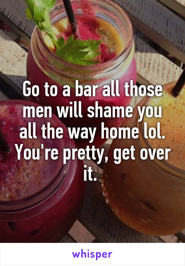 Go to a bar all those men will shame you all the way home lol. You're pretty, get over it. 