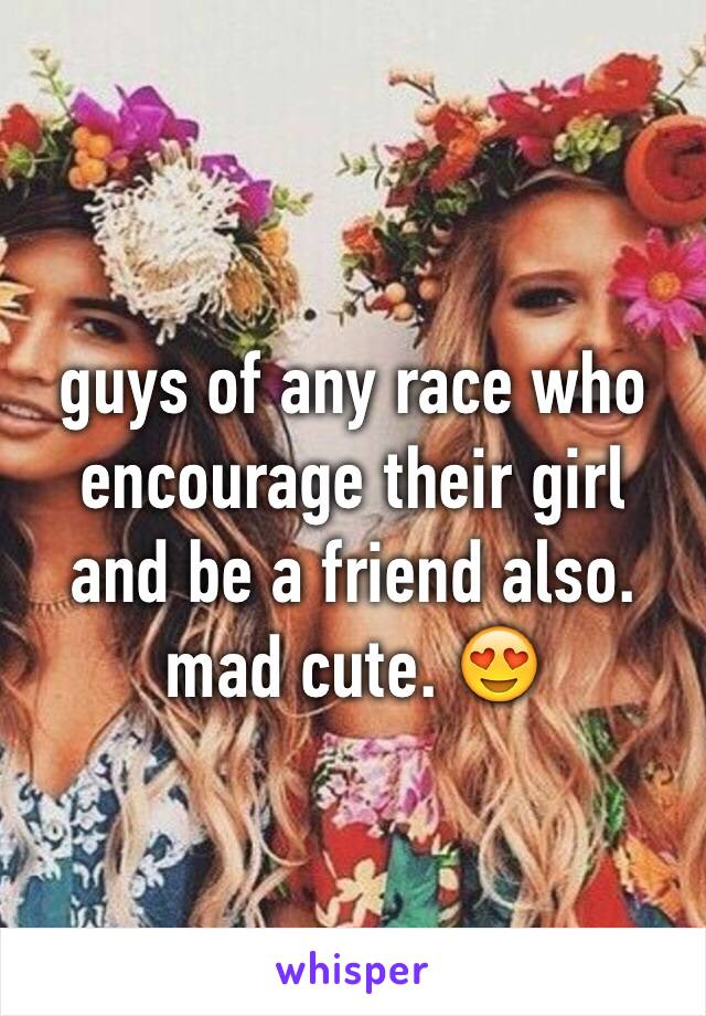 guys of any race who
encourage their girl and be a friend also. mad cute. 😍