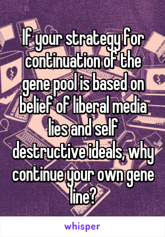 If your strategy for continuation of the gene pool is based on belief of liberal media lies and self destructive ideals, why continue your own gene line?