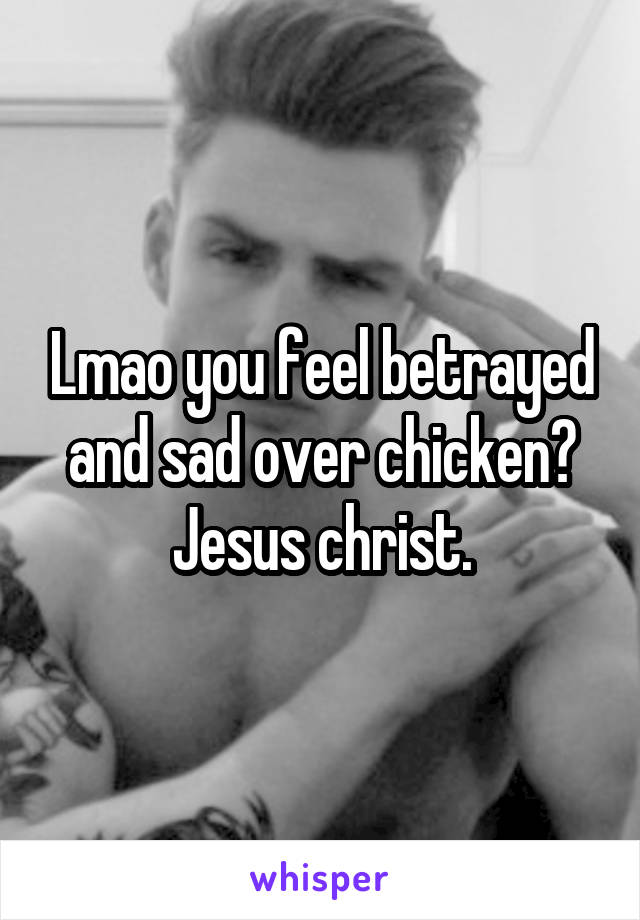Lmao you feel betrayed and sad over chicken? Jesus christ.