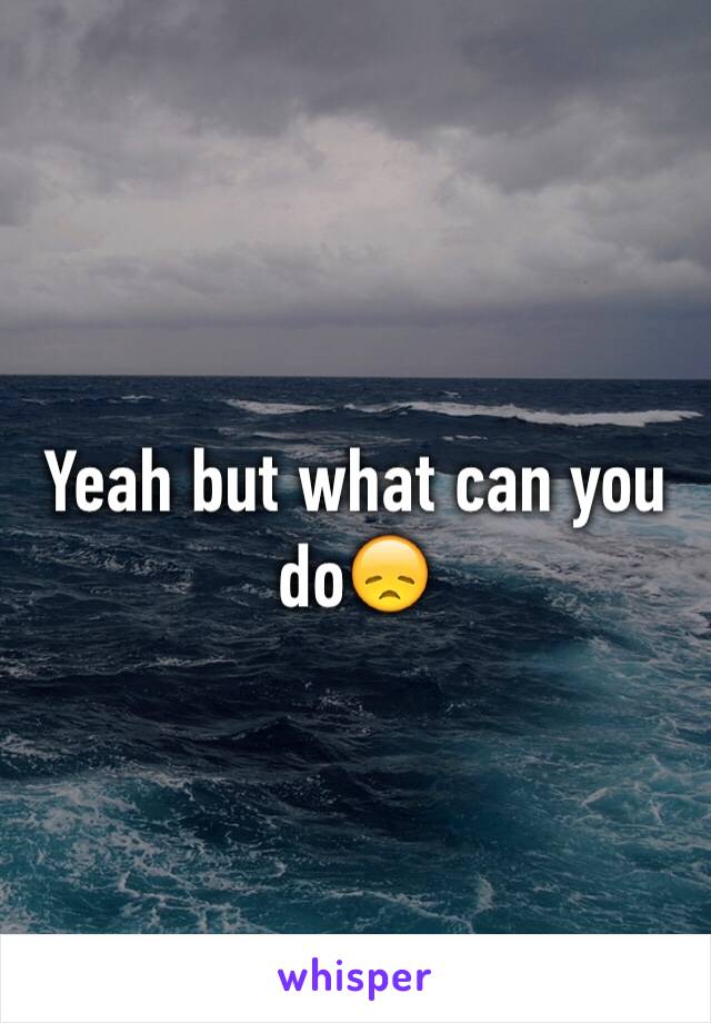 Yeah but what can you do😞